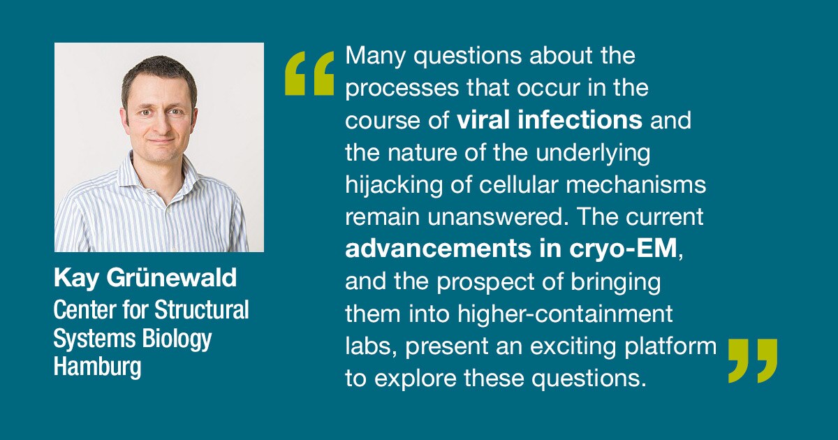 Quote from Kay Grunewald Center for Structural Systems Biology Hamburg: Many questions about the processes that occur in the course of viral infections and the nature of the underlying hijacking of cellular mechanisms remain unanswered. The current advancements in cryo-EM, and the prospect of bringing them into higher-containment labs, present an exciting platform to explore these questions.